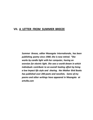 VII. A LETTER FROM SUMMER BREEZE
Summer Breeze, editor Moongate Internationale, has been
publishing poetry since 1988. She is now retired. “She
works by candle light with her computer, having an
aversion for electric light. She sees a world dream in which
individuals contribute to an overall healing effort by living
a low impact life style and sharing. Her Mother Bird Books
has published over 200 poets and novelists. Some of my
poems and other writings have appeared in Moongate at
artvilla.com
 