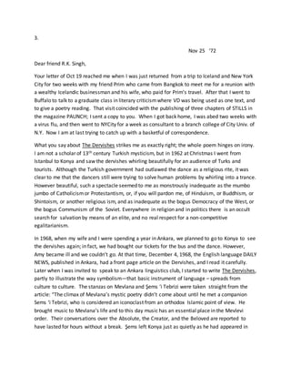3.
Nov 25 ‘72
Dear friend R.K. Singh,
Your letter of Oct 19 reached me when I was just returned from a trip to Iceland and New York
City for two weeks with my friend Prim who came from Bangkok to meet me for a reunion with
a wealthy Icelandic businessman and his wife, who paid for Prim’s travel. After that I went to
Buffalo to talk to a graduate class in literary criticismwhere VD was being used as one text, and
to give a poetry reading. That visit coincided with the publishing of three chapters of STILLS in
the magazine PAUNCH; I sent a copy to you. When I got back home, I was abed two weeks with
a virus flu, and then went to NYCity for a week as consultant to a branch college of City Univ. of
N.Y. Now I am at last trying to catch up with a basketful of correspondence.
What you say about The Dervishes strikes me as exactly right; the whole poem hinges on irony.
I am not a scholar of 13th century Turkish mysticism, but in 1962 at Christmas I went from
Istanbul to Konya and saw the dervishes whirling beautifully for an audience of Turks and
tourists. Although the Turkish government had outlawed the dance as a religious rite, it was
clear to me that the dancers still were trying to solve human problems by whirling into a trance.
However beautiful, such a spectacle seemed to me as monstrously inadequate as the mumbo
jumbo of Catholicismor Protestantism, or, if you will pardon me, of Hinduism, or Buddhism, or
Shintoism, or another religious ism, and as inadequate as the bogus Democracy of the West, or
the bogus Communism of the Soviet. Everywhere in religion and in politics there is an occult
search for salvation by means of an elite, and no real respect for a non-competitive
egalitarianism.
In 1968, when my wife and I were spending a year in Ankara, we planned to go to Konya to see
the dervishes again; in fact, we had bought our tickets for the bus and the dance. However,
Amy became ill and we couldn’t go. At that time, December 4, 1968, the English language DAILY
NEWS, published in Ankara, had a front page article on the Dervishes, and I read it carefully.
Later when I was invited to speak to an Ankara linguistics club, I started to write The Dervishes,
partly to illustrate the way symbolism—that basic instrument of language – spreads from
culture to culture. The stanzas on Mevlana and Şems ‘i Tebrizi were taken straight from the
article: “The climax of Mevlana’s mystic poetry didn’t come about until he met a companion
Sems ‘i Tebrizi, who is considered an iconoclast from an orthodox Islamic point of view. He
brought music to Mevlana’s life and to this day music has an essential place in the Mevlevi
order. Their conversations over the Absolute, the Creator, and the Beloved are reported to
have lasted for hours without a break. Şems left Konya just as quietly as he had appeared in
 