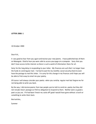 LETTER: 2000: 1
10 October 2000
Dear R.K.,
It was good to hear from you again and receive your new poems. I have published two of them
on Moongate. Glad to hear you were able to access your page on a computer. Sorry that you
don’t have access to the internet as there is such a world of information there for all.
Sorry for the long delay in responding to your letter. My finances are such that I no longer have
the funds to send regular mail. I’ve had to wait for my monthly social security check to even
have the postage to mail this letter. I’m sorry for this change in my finances and I hope you will
be able to find a way to email me your poetry.
Of course I will always consider your poetry when you send by regular mail but forgive me for
not being able to write you back.
By the way, I did receive poems from two people you’ve told to send me poetry but they did
not include return postage so I felt no obligation to respond to them. Neither were as good a
poet as you are. If it had been ‘knock my socks off’ good I would have gone without a lunch or
something to write them back.
Best wishes,
Summer
 