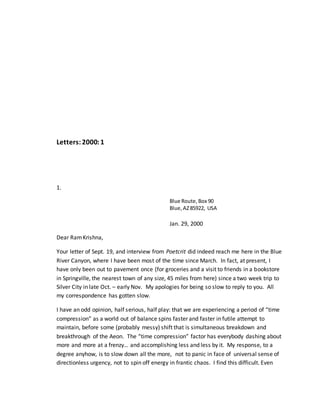 Letters:2000:1
1.
Blue Route,Box 90
Blue,AZ85922, USA
Jan. 29, 2000
Dear RamKrishna,
Your letter of Sept. 19, and interview from Poetcrit did indeed reach me here in the Blue
River Canyon, where I have been most of the time since March. In fact, at present, I
have only been out to pavement once (for groceries and a visit to friends in a bookstore
in Springville, the nearest town of any size, 45 miles from here) since a two week trip to
Silver City in late Oct. – early Nov. My apologies for being so slow to reply to you. All
my correspondence has gotten slow.
I have an odd opinion, half serious, half play: that we are experiencing a period of “time
compression” as a world out of balance spins faster and faster in futile attempt to
maintain, before some (probably messy) shift that is simultaneous breakdown and
breakthrough of the Aeon. The “time compression” factor has everybody dashing about
more and more at a frenzy… and accomplishing less and less by it. My response, to a
degree anyhow, is to slow down all the more, not to panic in face of universal sense of
directionless urgency, not to spin off energy in frantic chaos. I find this difficult. Even
 
