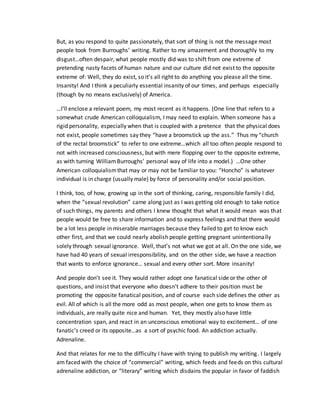But, as you respond to quite passionately, that sort of thing is not the message most
people took from Burroughs’ writing. Rather to my amazement and thoroughly to my
disgust…often despair, what people mostly did was to shift from one extreme of
pretending nasty facets of human nature and our culture did not exist to the opposite
extreme of: Well, they do exist, so it’s all right to do anything you please all the time.
Insanity! And I think a peculiarly essential insanity of our times, and perhaps especially
(though by no means exclusively) of America.
…I’ll enclose a relevant poem, my most recent as it happens. (One line that refers to a
somewhat crude American colloquialism, I may need to explain. When someone has a
rigid personality, especially when that is coupled with a pretence that the physical does
not exist, people sometimes say they “have a broomstick up the ass.” Thus my “church
of the rectal broomstick” to refer to one extreme…which all too often people respond to
not with increased consciousness, but with mere flopping over to the opposite extreme,
as with turning WilliamBurroughs’ personal way of life into a model.) …One other
American colloquialismthat may or may not be familiar to you: “Honcho” is whatever
individual is in charge (usually male) by force of personality and/or social position.
I think, too, of how, growing up in the sort of thinking, caring, responsible family I did,
when the “sexual revolution” came along just as I was getting old enough to take notice
of such things, my parents and others I knew thought that what it would mean was that
people would be free to share information and to express feelings and that there would
be a lot less people in miserable marriages because they failed to get to know each
other first, and that we could nearly abolish people getting pregnant unintentionally
solely through sexual ignorance. Well, that’s not what we got at all. On the one side, we
have had 40 years of sexual irresponsibility, and on the other side, we have a reaction
that wants to enforce ignorance… sexual and every other sort. More insanity!
And people don’t see it. They would rather adopt one fanatical side or the other of
questions, and insist that everyone who doesn’t adhere to their position must be
promoting the opposite fanatical position, and of course each side defines the other as
evil. All of which is all the more odd as most people, when one gets to know them as
individuals, are really quite nice and human. Yet, they mostly also have little
concentration span, and react in an unconscious emotional way to excitement… of one
fanatic’s creed or its opposite…as a sort of psychic food. An addiction actually.
Adrenaline.
And that relates for me to the difficulty I have with trying to publish my writing. I largely
am faced with the choice of “commercial” writing, which feeds and feeds on this cultural
adrenaline addiction, or “literary” writing which disdains the popular in favor of faddish
 