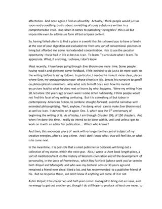affectation. And once again, I find an absurdity. Actually, I think people would just as
soon read something that is about something of some substance written in a
comprehensible style. But, when it comes to publishing “categories” this is all but
impossible even to address as form all but eclipses content.
So, having failed utterly to find a place in a world that has allowed you to have a family
at the cost of your digestion and excluded me from any sort of conventional position or
living but afforded me some real extended concentration, I try to use the peculiar
opportunity I have had in life as best as I can. To learn. To articulate what I learn. To
appreciate. What, if anything, I achieve, I don’t know.
Most recently, I have been going through Ever Broten one more time. Some people
having read it and given me some feedback, I felt I needed to do just a bit more work on
the writing before I can lay it down. In particular, I needed to make it more clear, places
where Ever, my protagonist/narrator whose chronicle it is, breaks his narrative to go off
on philosophical ruminations, why what sets himoff does and how his mental
excursions lead to what he does next or learns by what happens. Were my writing from
50, let alone 150 years ago or even were I some other nationality, I think people would
not find this facet of my writing confusing. But it is something all but taboo in
contemporary American fiction, to combine straight-forward, eventful narrative with
extended philosophizing. Well, anyhow, I’m doing what I can to make Ever Broten read
as well as I can. I started in on it again Dec. 3, which was the 6th anniversary of
beginning the writing of it. As of today, I am through Chapter 106, of 150 chapters. And
when I’m done this time, I really do intend to be done with it, until and unless I get to
work on it with an editor for publication…. Which who knows?
And then, this enormous piece of work will no longer be the central subject of my
creative energies, after so long a time. And I don’t know what that will feel like, or what
is to come next.
In the meantime, it is possible that a small publisher in Colorado will bring out a
collection of my stories within the next year. Also, I wrote a short book length piece, a
sort of meditation/rant on the history of Western civilization and of the development of
personality, in the voice of Prometheus, which Roy Fairfield (whose work you’ve seen in
both Xizquil and Moongate and who was my doctoral advisor 30 years ago and
remained a friend ever since) liked a lot, and has recommended to a publisher friend of
his. But no response there, so I don’t know if anything will come of it or not.
As for Xizquil, it has been two and half years since I managed to bring out an issue, and
no energy to get out another yet, though I do still hope to produce at least one more, to
 
