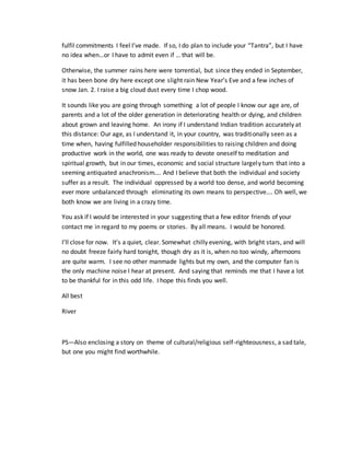 fulfil commitments I feel I’ve made. If so, I do plan to include your “Tantra”, but I have
no idea when…or I have to admit even if … that will be.
Otherwise, the summer rains here were torrential, but since they ended in September,
it has been bone dry here except one slight rain New Year’s Eve and a few inches of
snow Jan. 2. I raise a big cloud dust every time I chop wood.
It sounds like you are going through something a lot of people I know our age are, of
parents and a lot of the older generation in deteriorating health or dying, and children
about grown and leaving home. An irony if I understand Indian tradition accurately at
this distance: Our age, as I understand it, in your country, was traditionally seen as a
time when, having fulfilled householder responsibilities to raising children and doing
productive work in the world, one was ready to devote oneself to meditation and
spiritual growth, but in our times, economic and social structure largely turn that into a
seeming antiquated anachronism…. And I believe that both the individual and society
suffer as a result. The individual oppressed by a world too dense, and world becoming
ever more unbalanced through eliminating its own means to perspective…. Oh well, we
both know we are living in a crazy time.
You ask if I would be interested in your suggesting that a few editor friends of your
contact me in regard to my poems or stories. By all means. I would be honored.
I’ll close for now. It’s a quiet, clear. Somewhat chilly evening, with bright stars, and will
no doubt freeze fairly hard tonight, though dry as it is, when no too windy, afternoons
are quite warm. I see no other manmade lights but my own, and the computer fan is
the only machine noise I hear at present. And saying that reminds me that I have a lot
to be thankful for in this odd life. I hope this finds you well.
All best
River
PS—Also enclosing a story on theme of cultural/religious self-righteousness, a sad tale,
but one you might find worthwhile.
 