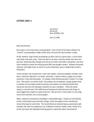 LETTERS: 2001:1
Uncle River
RR, Box 90
Blue,AZ85922, USA
Feb. 15, 2001
Dear RamKrishna,
Once again, I am all too slow a correspondent. Yours of July 31 has been sitting in my
“current” correspondence folder all this time, not even the most overdue a reply.
At the moment, large clouds are breaking up after a bit of a stormy spell—a lot of wind
and clouds and some snow. There has been a lot more snow this winter here than the
past two. Quite beautiful, though also messy as it melts and makes mud galore. But also
much needed to renew the thirsty ground after two drought winters. Between the good
moisture and longer hours to warm on sunny afternoons, grass is beginning to show a
little green.
I have not been out to pavement in over two months, and have probably not been more
than a mile from right here in a month and a half. I need to make a supply run to town
sometime in the next few weeks. I’m always a little afraid to go when I haven’t in a long
time. The world is so used to itself—the endless mix of whatever enough people know
in common for any large society to function and madness of collective beliefs that
clearly are not true and individual reactions to such a condition. I think the world
always is a lot that way: The inefficiency of having and collective way to do things so
much bigger than anyone to make sense of it. But we live in a time when it is all so big
and so fast and there are so many people…
When I speak of simultaneous breakdown and breakthrough, I mostly am not thinking
on the scale of daily socio-economic doings, which are largely a mess and likely to
remain that way for some time. The recent American election being a particularly odd
example, the more by comparison say to Mexico’s election. Rather, what I thinks of is,
on the one hand, the individual learning process, and on the other, the historical
 