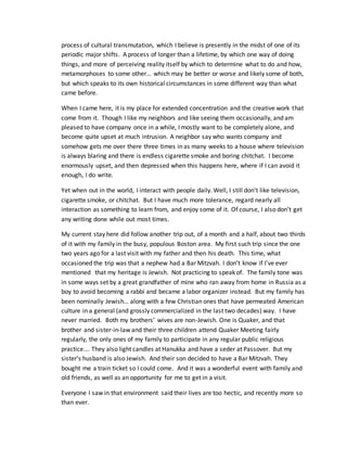 process of cultural transmutation, which I believe is presently in the midst of one of its
periodic major shifts. A process of longer than a lifetime, by which one way of doing
things, and more of perceiving reality itself by which to determine what to do and how,
metamorphoses to some other… which may be better or worse and likely some of both,
but which speaks to its own historical circumstances in some different way than what
came before.
When I came here, it is my place for extended concentration and the creative work that
come from it. Though I like my neighbors and like seeing them occasionally, and am
pleased to have company once in a while, I mostly want to be completely alone, and
become quite upset at much intrusion. A neighbor say who wants company and
somehow gets me over there three times in as many weeks to a house where television
is always blaring and there is endless cigarette smoke and boring chitchat. I become
enormously upset, and then depressed when this happens here, where if I can avoid it
enough, I do write.
Yet when out in the world, I interact with people daily. Well, I still don’t like television,
cigarette smoke, or chitchat. But I have much more tolerance, regard nearly all
interaction as something to learn from, and enjoy some of it. Of course, I also don’t get
any writing done while out most times.
My current stay here did follow another trip out, of a month and a half, about two thirds
of it with my family in the busy, populous Boston area. My first such trip since the one
two years ago for a last visit with my father and then his death. This time, what
occasioned the trip was that a nephew had a Bar Mitzvah. I don’t know if I’ve ever
mentioned that my heritage is Jewish. Not practicing to speak of. The family tone was
in some ways set by a great grandfather of mine who ran away from home in Russia as a
boy to avoid becoming a rabbi and became a labor organizer instead. But my family has
been nominally Jewish… along with a few Christian ones that have permeated American
culture in a general (and grossly commercialized in the last two decades) way. I have
never married. Both my brothers’ wives are non-Jewish. One is Quaker, and that
brother and sister-in-law and their three children attend Quaker Meeting fairly
regularly, the only ones of my family to participate in any regular public religious
practice…. They also light candles at Hanukka and have a seder at Passover. But my
sister’s husband is also Jewish. And their son decided to have a Bar Mitzvah. They
bought me a train ticket so I could come. And it was a wonderful event with family and
old friends, as well as an opportunity for me to get in a visit.
Everyone I saw in that environment said their lives are too hectic, and recently more so
than ever.
 