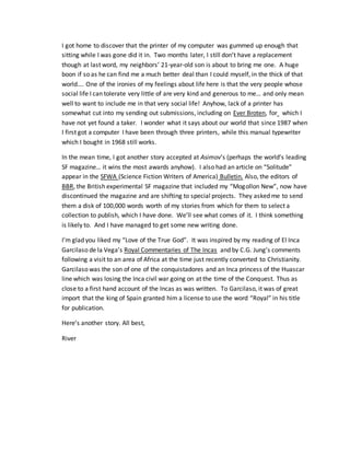 I got home to discover that the printer of my computer was gummed up enough that
sitting while I was gone did it in. Two months later, I still don’t have a replacement
though at last word, my neighbors’ 21-year-old son is about to bring me one. A huge
boon if so as he can find me a much better deal than I could myself, in the thick of that
world…. One of the ironies of my feelings about life here is that the very people whose
social life I can tolerate very little of are very kind and generous to me… and only mean
well to want to include me in that very social life! Anyhow, lack of a printer has
somewhat cut into my sending out submissions, including on Ever Broten, for which I
have not yet found a taker. I wonder what it says about our world that since 1987 when
I first got a computer I have been through three printers, while this manual typewriter
which I bought in 1968 still works.
In the mean time, I got another story accepted at Asimov’s (perhaps the world’s leading
SF magazine… it wins the most awards anyhow). I also had an article on “Solitude”
appear in the SFWA (Science Fiction Writers of America) Bulletin. Also, the editors of
BBR, the British experimental SF magazine that included my “Mogollon New”, now have
discontinued the magazine and are shifting to special projects. They asked me to send
them a disk of 100,000 words worth of my stories from which for them to select a
collection to publish, which I have done. We’ll see what comes of it. I think something
is likely to. And I have managed to get some new writing done.
I’m glad you liked my “Love of the True God”. It was inspired by my reading of El Inca
Garcilaso de la Vega’s Royal Commentaries of The Incas and by C.G. Jung’s comments
following a visit to an area of Africa at the time just recently converted to Christianity.
Garcilaso was the son of one of the conquistadores and an Inca princess of the Huascar
line which was losing the Inca civil war going on at the time of the Conquest. Thus as
close to a first hand account of the Incas as was written. To Garcilaso, it was of great
import that the king of Spain granted him a license to use the word “Royal” in his title
for publication.
Here’s another story. All best,
River
 