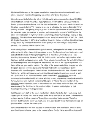 Mevlana’s life because of the rumors spread about town about their infatuation with each
other. Mevlana’s most touching poetry was written after Şems’ departure…”
When I returned to Buffalo in the fall of 1969, I brought with me copies of my book YOU TOO,
which had been printed in Istanbul. A young teacher at Buffalo State College, a friend and
former graduate student of mine, read the book and decided to use it as a text in his American
literature course in Spring ’70. He came to see me to talk about the book in December ’69 or
January ’70 when I was getting ready to go back to Ankara for a semester as visiting professor.
He made two tapes, one devoted to readings and comments for poems in YOU TOO, and the
other a reconstruction of my lecture to the Ankara linguistics club, including a reading of The
Dervishes. This second tape was later typed up and made into an article for STRAIT,Vol 1, No 3,
27 October-November 9 1971, New York State University College at Buffalo. I think I sent you
a copy; this is my completest statement on the poem; if you have lost your copy, I think
perhaps I can scout up another one for you.
In the spring of 1971, when I returned again to Ankara, I arranged with the editor of the press
at the university where I was visiting professor to have The Dervishes printed by the press and
dedicated to the Head of the English department of Hacettepe University, where I was
teaching. Unfortunately, between ’69 & ’71, Turkish politics had shifted Right, student rebels
had been jaoiled, and a government under Prime Minister Erim reflected the wish of the United
States to see political leftismwiped out. Meanwhile, the head of the English department & I
had a falling out over another matter. The editor of the press reported that he could not print
the poem because someone (I presume theHead) had read it and was shocked by my
irreverence for one of the great Turkish Heroes, that business about his love affair with Şems ‘I
Tebrizi. So I withdrew the poem, and sent it to Istanbul Maatbasi, which was already at work
on a publication of VD. When the Ankara editor told me that The Dervishes would be
considered seditious by the official censor, who had to pass judgment on every book printed in
Turkey, I waited until my trunk containing 450 copies of VD and the same number of The
Dervishes had cleared the customs in Istanbul and was on a vessel bound for New York. Then I
gave a copy of The Dervishes to the surprised editor. It was my last invitation to visit
Hacettepe University as visiting professor.
I still have an early draft of the poem, handwritten into the front of a diary I kept during that
1968-9 year in Ankara, and I have a whole folder full of revisions of the poem. Almost the last
revision was the first line, changing “Roused from no motion” to the simpler “Out of no
motion” but the whole poem was much gone over, considerably more than I remembered till
just now when I got out the folder again.
I am sorry to hear that you have troubles of communication with your father. Does he think
you should be contributing more to the support of your family? What a terribly unjust world
 