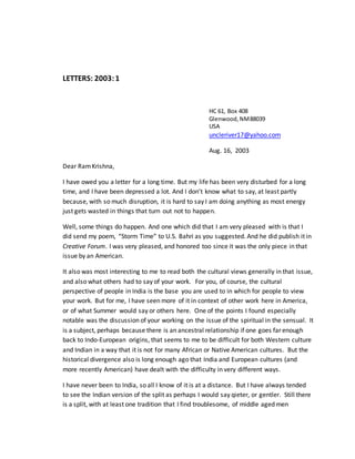 LETTERS: 2003:1
HC 61, Box 408
Glenwood,NM88039
USA
uncleriver17@yahoo.com
Aug. 16, 2003
Dear RamKrishna,
I have owed you a letter for a long time. But my life has been very disturbed for a long
time, and I have been depressed a lot. And I don’t know what to say, at least partly
because, with so much disruption, it is hard to say I am doing anything as most energy
just gets wasted in things that turn out not to happen.
Well, some things do happen. And one which did that I am very pleased with is that I
did send my poem, “Storm Time” to U.S. Bahri as you suggested. And he did publish it in
Creative Forum. I was very pleased, and honored too since it was the only piece in that
issue by an American.
It also was most interesting to me to read both the cultural views generally in that issue,
and also what others had to say of your work. For you, of course, the cultural
perspective of people in India is the base you are used to in which for people to view
your work. But for me, I have seen more of it in context of other work here in America,
or of what Summer would say or others here. One of the points I found especially
notable was the discussion of your working on the issue of the spiritual in the sensual. It
is a subject, perhaps because there is an ancestral relationship if one goes far enough
back to Indo-European origins, that seems to me to be difficult for both Western culture
and Indian in a way that it is not for many African or Native American cultures. But the
historical divergence also is long enough ago that India and European cultures (and
more recently American) have dealt with the difficulty in very different ways.
I have never been to India, so all I know of it is at a distance. But I have always tended
to see the Indian version of the split as perhaps I would say qieter, or gentler. Still there
is a split, with at least one tradition that I find troublesome, of middle aged men
 