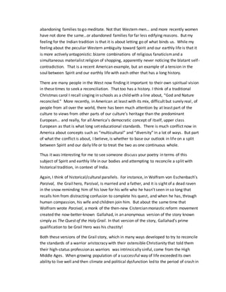 abandoning families to go meditate. Not that Western men… and more recently women
have not done the same…or abandoned families for far less edifying reasons. But my
feeling for the Indian tradition is that it is about letting go of what binds us. While my
feeling about the peculiar Western ambiguity toward Spirit and our earthly life is that it
is more actively antagonistic: bizarre combinations of religious fanaticismand a
simultaneous materialist religion of shopping, apparently never noticing the blatant self-
contradiction. That is a recent American example, but an example of a tension in the
soul between Spirit and our earthly life with each other that has a long history.
There are many people in the West now finding it important to their own spiritual vision
in these times to seek a reconciliation. That too has a history. I think of a traditional
Christmas carol I recall singing in schools as a child with a line about, “God and Nature
reconciled.” More recently, in American at least with its mix, difficult but surely real, of
people from all over the world, there has been much attention by at least part of the
culture to views from other parts of our culture’s heritage than the predominant
European… and really, for all America’s democratic concept of itself, upper class
European as that is what long set educational standards. There is much conflict now in
America about concepts such as “multicultural” and “diversity” in a lot of ways. But part
of what the conflict is about, I believe, is whether to base our outlook in life on a split
between Spirit and our daily life or to treat the two as one continuous whole.
Thus it was interesting for me to see someone discuss your poetry in terms of this
subject of Spirit and earthly life in our bodies and attempting to reconcile a split with
historical tradition, in context of India.
Again, I think of historical/cultural parallels. For instance, in Wolfram von Eschenbach’s
Parzival, the Grail hero, Parzival, is married and a father, and it is sight of a dead raven
in the snow reminding him of his love for his wife who he hasn’t seen in so long that
recalls him from distracting confusion to complete his quest, and when he has, through
human compassion, his wife and children join him. But about the same time that
Wolfram wrote Parzival, a monk of the then-new Cistercian monastic reform movement
created the now-better-known Gallahad, in an anonymous version of the story known
simply as The Quest of the Holy Grail. In that version of the story, Gallahad’s prime
qualification to be Grail Hero was his chastity!
Both these versions of the Grail story, which in many ways developed to try to reconcile
the standards of a warrior aristocracy with their ostensible Christianity that told them
their high-status profession as warriors was intrinsically sinful, come from the High
Middle Ages. When growing population of a successful way of life exceeded its own
ability to live well and then climate and political dysfunction led to the period of crash in
 