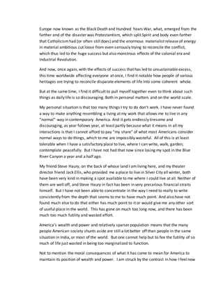 Europe now known as the Black Death and Hundred Years War, what, emerged from the
farther end of the disaster was Protestantism, which split Spirit and body even farther
that Catholicismhad (or often still does) and the enormous materialist release of energy
in material ambitious cut loose from even seriously trying to reconcile the conflict,
which thus led to the huge success but also monstrous effects of the colonial era and
Industrial Revolution.
And now, once again, with the effects of success that has led to unsustainable excess,
this time worldwide affecting everyone at once, I find it notable how people of various
heritages are trying to reconcile disparate elements of life into some coherent whole.
But at the same time, I find it difficult to pull myself together even to think about such
things as daily life is so discouraging. Both in personal matters and on the world scale.
My personal situation is that too many things I try to do don’t work. I have never found
a way to make anything resembling a living at my work that allows me to live in any
“normal” way in contemporary America. And it gets endlessly tiresome and
discouraging, as year follows year, at least partly because what it means in all my
interactions is that I cannot afford to pay “my share” of what most Americans consider
normal ways to do things, which to me are impossibly wasteful. All of this is at least
tolerable when I have a satisfactory place to live, where I can write, walk, garden,
contemplate peacefully. But I have not had that now since losing my spot in the Blue
River Canyon a year and a half ago.
My friend Steve Haury, on the back of whose land I am living here, and my theater
director friend Jack Ellis, who provided me a place to live in Silver City all winter, both
have been very kind in making a spot available to me where I could live at all. Neither of
them are well off, and Steve Haury in fact has been in very precarious financial straits
himself. But I have not been able to concentrate in the way I need to really to write
consistently from the depth that seems to me to have much point. And also have not
found much else to do that either has much point to it or would give me any other sort
of useful place in the world. This has gone on much too long now, and there has been
much too much futility and wasted effort.
America’s wealth and power and relatively sparser population means that the many
people American society shunts aside are still a lot better off than people in the same
situation in India, or most of the world. But one cannot help but to fee the futility of so
much of life just wasted in being too marginalized to function.
Not to mention the moral consequences of what it has come to mean for America to
maintain its position of wealth and power. I am struck by the contrast in how I feel now
 