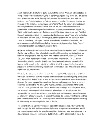 about Vietnam, the Gulf War of 1991, and what the current American administration is
doing. I opposed the Vietnam war, and do so very young and very early, 1963-64, before
most Americans even knew that any such place as Vietnam existed. But now, by
contrast, I see America’s stance in Vietnam almost as childishly innocent. America got
involved in the first place as it emerged from World War II the world’s greatest power,
replacing the French in colonial Empire. The U.S. set up a classic colonial puppet
government in the Diem regime in Vietnam and assumed, when the Diem regime fell,
that it could install a successor. But then, before that could happen, our own President
Kennedy was assassinated. His successor, Lyndon Johnson, was a Texan who had staked
his reputation on what was, in the early 60s, a brave position for any politician from
Texas, of supporting Civil Rights. He was distracted by his domestic programs, and
America was entangled in Vietnam before the administration realized that a “mere”
colonial police action was not going to work there.
Nasty, but still to a degree innocently so, like a bullying child who just hasn’t realized yet
that he may be bigger than others but they still might come to a point of putting up
with him enough not to take any more. The first President Bush, in the Gulf War of
1991, was much more sophisticated, I believe, in his imperialism. The U.S. baited
Saddam Hussein into invading Kuwait, and thereby won widespread support in the
Islamic world as well as the rest of the world for the U.S. to beat him back, and the
process for an American military presence on Saudi Arabian soil. That was quite a trick!
Imperialist, yes, but brilliant.
This time, the U.S. went in when and as it did because the U.S. national debt and trade
deficit are so immense that the only reason the dollar still is worth anything is that there
is no replacement world currency; and Saddam Hussein was selling oil to the French and
Germans for euros successfully enough for the euro and its economic base to begin to
become a real threat to the dollar, and thus to America’s preeminence in the world.
Also, the Saudi government is so corrupt that their own people may bring them down,
and an American intervention in the country where Mecca is would be even less
tolerated by the Islamic world than in Iraq. So the U.S. administration wanted to secure
an alternative oil source as well. (It also is trying to do the same now in Nigeria, and has
done its best to overthrow the Chavez regime in Venezuela because they were bartering
oil and thereby also evading trading in U.S. dollars.)
The senior Bush and Colin Powell argued against the attack on Iraq. They wanted to
work through the U.N. and international diplomacy, using America’s enormous wealth
and strength as reason for the rest of the world to allow us to keep on top in more of a
diplomatic and economic community. But Bush, Jr., and his administration made the
 