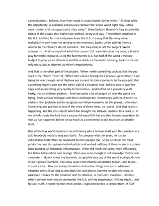 same decision, I believe, that Hitler made in attacking the Soviet Union: “Act fast while
the opportunity is available and you can conquer the whole world right now. Move
more slowly, and the opportunity slips away.” Were Saddam Hussein’s Iraq actually the
object of the attack, this might have worked, nasty as it was. The relative positions of
the U.S. and Iraq for size and power favor the U.S. in a way that Germany never
realistically could have had relative to the enormous Soviet Union with its intense
winters to match Iraq’s desert summers. But Iraq really is not the subject. World
conquest is. And the result of what that current U.S. administration has done, a blatant
play for world conquest, using the fact that the U.S. has half of the world’s military
budget to prop up an otherwise worthless dollar as the world currency, looks to me not
only nasty, but as doomed as Hitler’s megalomania.
And that is the other part of the picture. When I write something such as that line you
liked in my “Storm Time” of, “When Kali’s dance belongs to a previous generation,” I am
trying to look through what I believe our current historical period is to the prospect that
something might come out the other side of a situation that I believe now is over the
edge and accelerating very rapidly to horrendous destruction on a planetary scale.
Partly, it is an attitude problem. And how quite a lot of people all over the world are
trying, from various heritages and their contemporary interchange with each other, to
address that problem and to recognize our fellow humanity on this planet, is the most
interesting and positive aspect of the crisis of these times, as I see it. And that really is
happening. But the crisis itself, which has brought the attitude problem to a head, is, in
my belief, simply the fact that a successful way of life has enabled human population to
rise, as has happened before on as much as a continental scale, to an unsustainable
level.
One of the few world leaders in recent history who I believe dealt with this problem in a
cold bloodedly realistic way was Stalin. To compete with the West, he had to
industrialize faster than he could and feed his people too. So he arrested the most
productive and disruptively individualistic and worked millions of them to death as slave
labor building an industrial infrastructure. Hitler did much the same, more efficiently.
But Hitler believed his own ravings. Stalin was sane enough to acknowledge that he was
a monster! I do not know any humanly acceptable way out of the world ecological crisis
of our species’ numbers. I do know ways I find morally acceptable to live… and to die…
in such a time. One can always do what constructive things one can in whatever
situation one is in as long as one does live. But what is likely to resolve the crisis, to
whatever it takes for the situation next to stabilize, is monsters, madmen… which is
what I believe now mostly commands the U.S. with its stupendous military might… and
Nature itself. I heard recently that London, England recorded a temperature of 100˚
 