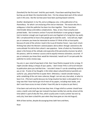 (farenheit) for the first ever! And this past month, I have been watching forest fires
burning up and down the mountainsides here. Fire has always been part of the natural
cycle in this area. But the last two years have been pushing toward extreme.
Another development in my life, and an ambiguous one, is the publication of my
Prometheus, for which I am enclosing a flier and an interview. The reason why this is
ambiguous is that the publisher has been less than together. There have been
interminable delays and endless complications. Now, at last, I have actually seen
printed books. But it remains unclear if any real distribution is ever going to happen
(not to mention enough ever to get paid to earn any fragment of a living from my work).
Still, I am pleased that at least a few people get to read this work. I also will ask, might
you or someone you know be interested to review it? I think of this at least partly
because of some of the articles I read in the issue of Creative Forum. I was much struck
thinking how what the Western colonial powers did to others through colonialism, the
same attitude first did to that culture’s own populace. Some of what my Prometheus is
about is the history of the attitude and especially of the personality structure by which
this process, with its immense success and its equally immense alienation, occurred. If
you or someone you know there would be interested, I would see if I can persuade the
publisher to send a review copy.
You ask, in your email of way back in Feb. that I have filed to respond to for so long, if I
might consider doing a critique of your poetry. I don’t know if this is still at all relevant
to publication plans you had that time. I also don’t know if I can do something useful to
you or not. If some of my thoughts in this letter about cultural/historical parallels are
useful to you, please feel free to quote them. Otherwise, I would consider trying to
write something of the sort more cohesive, though I am not very clear what, or what to
base it on. (The last is partly because my living situation has been so disrupted for so
long now that I have had to get rid of most of my papers, including most books, and
don’t even have access to most of what I have left, due to no place to put them.)
It has been cool and rainy the last two days here. A huge relief as summer should have
come a month and a half ago, but instead it has been terribly hot and dry almost all the
time (which is part of why the fires, which usually come in early summer but end by
early July, have been so bad this year when they have gone on into mid August).
With all best wishes, despite discouraging times both here and there,
River
 