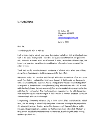 LETTERS: 2004:1
HC 61, Box 408
Glenwood,NM88039
U.S.A.
uncleriver17@yahoo.com
June 4, 2004
Dear R K,
Thanks for your e-mail of April 20.
I will be interested to learn if your friend does indeed include my little article about your
work in the book. In any event, I hope that the publication of the book will go well for
you. If my article is used, and if it is affordable to do so, I would love to have a copy, and
in any case hope that you will send me publication information for my records if the
article is used.
Thank you, too, for planning to send a photocopy of relevant pages when your critique
of my Prometheus appears. And thank you again for that effort.
My current project is a complete read-through, with minor corrections, of my enormous
novel, Ever Broten. I had said, last time I went through it, that I would not do so again
until and unless I found a publisher. Now a small publisher has said he wants to publish
it. Huge as it is, and economics of all publishing being what they are, we’ll see. But this
publisher has followed through on several of my shorter works in the magazines he also
publishes. So I am hopeful. That he also publishes magazines has the added advantage
over many small publishers of being an in-house means to promote the book. I now am
almost through with the read-through.
I am planning another trip into Silver City, in about a week and a half, for about a week I
think, and am hoping to be able to put together an informal reading of the play I wrote
this winter at that time. Another writer friend who recently has settled there and is
interested to participate also just told me that Summer also is interested. That sort of
thing always pleases me, that she would be interested, but equally that she is feeling
well enough physically.
 