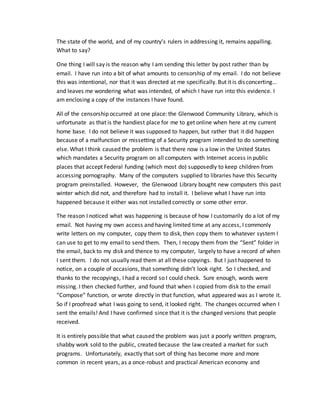 The state of the world, and of my country’s rulers in addressing it, remains appalling.
What to say?
One thing I will say is the reason why I am sending this letter by post rather than by
email. I have run into a bit of what amounts to censorship of my email. I do not believe
this was intentional, nor that it was directed at me specifically. But it is disconcerting…
and leaves me wondering what was intended, of which I have run into this evidence. I
am enclosing a copy of the instances I have found.
All of the censorship occurred at one place: the Glenwood Community Library, which is
unfortunate as that is the handiest place for me to get online when here at my current
home base. I do not believe it was supposed to happen, but rather that it did happen
because of a malfunction or missetting of a Security program intended to do something
else. What I think caused the problem is that there now is a low in the United States
which mandates a Security program on all computers with Internet access in public
places that accept Federal funding (which most do) supposedly to keep children from
accessing pornography. Many of the computers supplied to libraries have this Security
program preinstalled. However, the Glenwood Library bought new computers this past
winter which did not, and therefore had to install it. I believe what I have run into
happened because it either was not installed correctly or some other error.
The reason I noticed what was happening is because of how I customarily do a lot of my
email. Not having my own access and having limited time at any access, I commonly
write letters on my computer, copy them to disk, then copy them to whatever system I
can use to get to my email to send them. Then, I recopy them from the “Sent” folder in
the email, back to my disk and thence to my computer, largely to have a record of when
I sent them. I do not usually read them at all these copyings. But I just happened to
notice, on a couple of occasions, that something didn’t look right. So I checked, and
thanks to the recopyings, I had a record so I could check. Sure enough, words were
missing. I then checked further, and found that when I copied from disk to the email
“Compose” function, or wrote directly in that function, what appeared was as I wrote it.
So if I proofread what I was going to send, it looked right. The changes occurred when I
sent the emails! And I have confirmed since that it is the changed versions that people
received.
It is entirely possible that what caused the problem was just a poorly written program,
shabby work sold to the public, created because the law created a market for such
programs. Unfortunately, exactly that sort of thing has become more and more
common in recent years, as a once-robust and practical American economy and
 