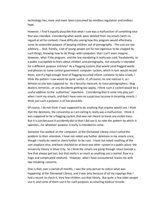 technology has, more and more been consumed by mindless regulation and endless
hype.
However, I find it equally plausible that what I saw was a malfunction of something else
that was intended. Considering what words were deleted from my emails (with no
regard at all for context) I have difficulty seeing how this program would effectively
serve its ostensible purpose of keeping children out of pornography. The cuts are too
arbitrary…. And, frankly, a lot of young people are far too ingenious to be stopped by
such things, knowing how to do things with computers that I can’t even imagine.
However, what if the program, and the law mandating it really was sold, fraudulently, to
a public susceptible to fears about children and pornography, but actually is intended
for a different purpose entirely? As a flagging system, that would send flagged words
and phrases to some central government computer system, which in turn would record
them, and if a high enough level of flagging occurred inform someone to take a look, I
think the pattern I saw would be quite useful…if, of course, no one noticed it, as I
believe no one was supposed to. As a Security measure, to trace pornographers, drug
dealers, terrorists…or any dissidents getting too uppity, I think such a systemwould be a
useful addition to the authorities’ repertoire. Considering that it came into play just
when I sent my emails, and that I have seen no suspicious lacunae in incoming emails, I
think just such a purpose is all too plausible.
Of course, I do not think it was supposed to do anything that anyone would see. I think
that the deletions, the censorship as I am calling it, really was a malfunction. I think it
was supposed to be a flagging system, that was not meant to leave any visible trace.
But it is just because it accidently did so that I did see it, to note the pattern by which it
operates…for whatever purpose it really is intended to serve.
Someone has worked on the computers at the Glenwood Library since I called this
problem to their attention. I have not noted any further deletions in my emails since,
though I really do need to check further to be sure. I have not noted anything of the
sort anyplace else, and have checked on at least one other systemin a public place: the
University library in Silver City. So I think the emails are going through intact (except a
few that always get lost, but that really is as much as anything just a normal flaw in a
huge and complicated medium). However, what I have encountered leaves me with
two troubling concerns.
One is that, over a period of months, I was the only person to notice what was
happening at the Glenwood Library, and it was only because of all my copyings that I
had a record to check it. Very few children use that library. But quite a few older people
use it, and some of them use it for such purposes as emailing medical records.
 
