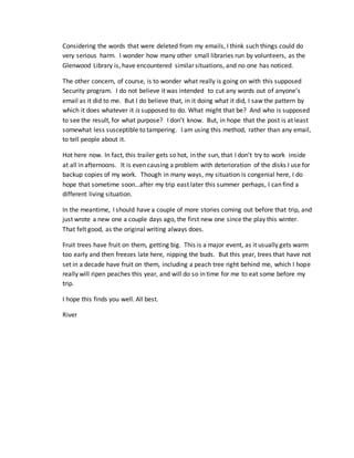 Considering the words that were deleted from my emails, I think such things could do
very serious harm. I wonder how many other small libraries run by volunteers, as the
Glenwood Library is, have encountered similar situations, and no one has noticed.
The other concern, of course, is to wonder what really is going on with this supposed
Security program. I do not believe it was intended to cut any words out of anyone’s
email as it did to me. But I do believe that, in it doing what it did, I saw the pattern by
which it does whatever it is supposed to do. What might that be? And who is supposed
to see the result, for what purpose? I don’t know. But, in hope that the post is at least
somewhat less susceptible to tampering. I am using this method, rather than any email,
to tell people about it.
Hot here now. In fact, this trailer gets so hot, in the sun, that I don’t try to work inside
at all in afternoons. It is even causing a problem with deterioration of the disks I use for
backup copies of my work. Though in many ways, my situation is congenial here, I do
hope that sometime soon…after my trip east later this summer perhaps, I can find a
different living situation.
In the meantime, I should have a couple of more stories coming out before that trip, and
just wrote a new one a couple days ago, the first new one since the play this winter.
That felt good, as the original writing always does.
Fruit trees have fruit on them, getting big. This is a major event, as it usually gets warm
too early and then freezes late here, nipping the buds. But this year, trees that have not
set in a decade have fruit on them, including a peach tree right behind me, which I hope
really will ripen peaches this year, and will do so in time for me to eat some before my
trip.
I hope this finds you well. All best.
River
 