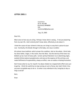 LETTER: 2005:1
Uncle River
HC 61, Box 408
Glenwood,NM88039
USA
Uncleriver8@yahoo.com
Aug. 25, 2005
Dear R.K.,
Most sorry to hear you are ailing. Perhaps I know what is wrong… if not just projecting
from my own life. And I certainly don’t know what, effectively, to do about it.
I think the source of your ailment is that you are living in a way that is poison to your
soul. Eventually, this bleeds through to the body, one way or another.
All cultures have traditions which answer this condition. And on the whole, I think India
has done better, longer, in this realm, than the West. But the density of the times has
blotted up too much of every path, turned spiritual liberation to an advertizing jingle,
exalted infinite material paraphernalia and noise at the expense of life and love, and
made fulfillment of responsibility, always an effort, now an endless irritating frustration.
Don’t know what to say. For myself, I’ve about choked on a largely futile effort even just
to get by. I think the world has to stop running at such a frenzy, but I don’t think it has
any even acceptable way to do so. So what is any individual to do, living day to day as
long as we do?
Best,
River
 
