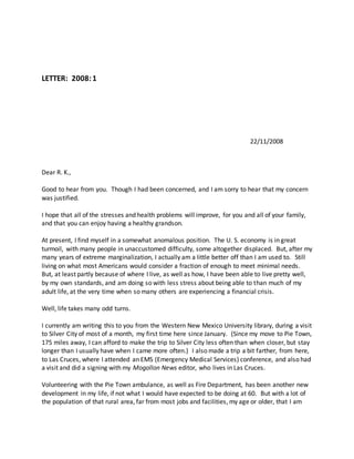 LETTER: 2008:1
22/11/2008
Dear R. K.,
Good to hear from you. Though I had been concerned, and I am sorry to hear that my concern
was justified.
I hope that all of the stresses and health problems will improve, for you and all of your family,
and that you can enjoy having a healthy grandson.
At present, I find myself in a somewhat anomalous position. The U. S. economy is in great
turmoil, with many people in unaccustomed difficulty, some altogether displaced. But, after my
many years of extreme marginalization, I actually am a little better off than I am used to. Still
living on what most Americans would consider a fraction of enough to meet minimal needs.
But, at least partly because of where I live, as well as how, I have been able to live pretty well,
by my own standards, and am doing so with less stress about being able to than much of my
adult life, at the very time when so many others are experiencing a financial crisis.
Well, life takes many odd turns.
I currently am writing this to you from the Western New Mexico University library, during a visit
to Silver City of most of a month, my first time here since January. (Since my move to Pie Town,
175 miles away, I can afford to make the trip to Silver City less often than when closer, but stay
longer than I usually have when I came more often.) I also made a trip a bit farther, from here,
to Las Cruces, where I attended an EMS (Emergency Medical Services) conference, and also had
a visit and did a signing with my Mogollon News editor, who lives in Las Cruces.
Volunteering with the Pie Town ambulance, as well as Fire Department, has been another new
development in my life, if not what I would have expected to be doing at 60. But with a lot of
the population of that rural area, far from most jobs and facilities, my age or older, that I am
 