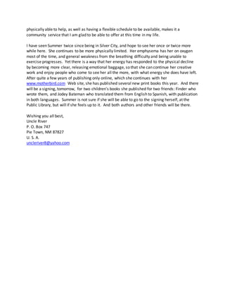 physically able to help, as well as having a flexible schedule to be available, makes it a
community service that I am glad to be able to offer at this time in my life.
I have seen Summer twice since being in Silver City, and hope to see her once or twice more
while here. She continues to be more physically limited. Her emphysema has her on oxygen
most of the time, and general weakness from the breathing difficulty and being unable to
exercise progresses. Yet there is a way that her energy has responded to the physical decline
by becoming more clear, releasing emotional baggage, so that she can continue her creative
work and enjoy people who come to see her all the more, with what energy she does have left.
After quite a few years of publishing only online, which she continues with her
www.motherbird.com Web site, she has published several new print books this year. And there
will be a signing, tomorrow, for two children's books she published for two friends: Finder who
wrote them, and Jodey Bateman who translated them from English to Spanish, with publication
in both languages. Summer is not sure if she will be able to go to the signing herself, at the
Public Library, but will if she feels up to it. And both authors and other friends will be there.
Wishing you all best,
Uncle River
P. O. Box 747
Pie Town, NM 87827
U. S. A.
uncleriver8@yahoo.com
 