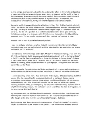carrots, turnips, parsnips and beets still in the garden under a foot of straw mulch and patches
of snow, which I harvest as wanted, good water, plenty of firewood and the health to chop it.
By contemporary American standards, I am very marginal. By contemporary world standards
and most of human history, I can only wonder at my own society’s assumptions, and
consequences when so many, mostly well-intended people have such assumptions.
Summer’s health…It was good to see her while I was in Silver City. And her health is relatively
stable. But she was not having a health crisis. She has emphysema, a chronic deterioration of
the lungs. She may be with us some substantial time longer; I hope so. One never knows for
any of us. But it is not a question of an acute illness and recovery. She is quite physically
limited now, needing to be on oxygen a lot of the time, and also weakened just by not being
able to do more. Yet her creative spark certainly does continue and continue to grow.
And I am sorry to hear of your father’s health problem.
I hope you and your wife had a very fine visit with your son and indeed did get to hold your
grandson in your arms and feel his breath, and that your daughter was able to join you for your
birthday on Dec. 31, and a visit.
I had a birthday in December too, on the 12th. My 61st, by American reckoning. I was born Dec.
12, 1947. Am I correct that it is customary in India to account one’s birth as the first birthday?
In the U. S., and the West generally so far as I know, the birthday at the end of one’s first year
of life is called the first, when one is a year old. Thus, if I do correctly understand the Indian
method of counting, there is a year difference in ages of people calling themselves the same
age in India and the West.
I think my novella: Camp Desolation And An Eschatology of Salt, is nearly ready to go to press.
And the story collection: Counting Tadpoles, is supposed to come out just a few months later.
I seemto be writing a new story. If so, it will be my first in a year. It has been so long that I feel
unsure. Also the material itself is on a subject that tends to pull apart. People making
assumptions, jumping to conclusions, acting without sensible consideration. All too common
human behavior, and I think that current tensions and the pace and distraction, notably
including electronic media, of contemporary life only increases the tendency. Which is a lot of
why I feel inclined to portray it. But we’ll see if I can do so and hold the story itself together. It
has been coming daily lately thus far.
My involvement with the volunteer fire and ambulance services continues. But we have had
mercifully few calls since my return from Silver City. It is a service I am pleased to be able to
offer though, at this time in my life and while and to the degree that I can.
A quiet evening now. By comparison to the environment of much of the world’s population, I
suspect extraordinarily quiet, for which I am grateful. I see Venus out my window, with full
 