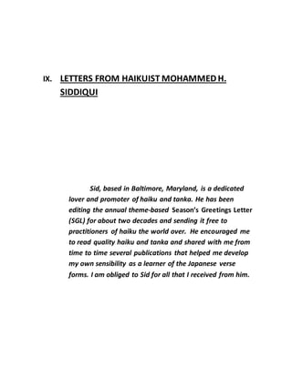 IX. LETTERS FROM HAIKUIST MOHAMMEDH.
SIDDIQUI
Sid, based in Baltimore, Maryland, is a dedicated
lover and promoter of haiku and tanka. He has been
editing the annual theme-based Season’s Greetings Letter
(SGL) for about two decades and sending it free to
practitioners of haiku the world over. He encouraged me
to read quality haiku and tanka and shared with me from
time to time several publications that helped me develop
my own sensibility as a learner of the Japanese verse
forms. I am obliged to Sid for all that I received from him.
 