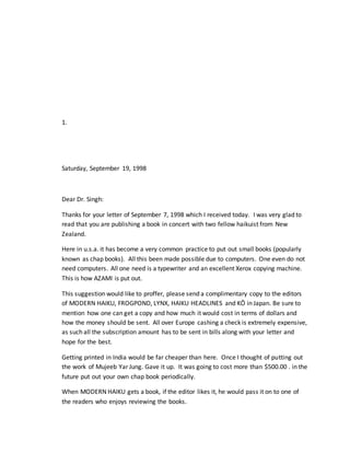 1.
Saturday, September 19, 1998
Dear Dr. Singh:
Thanks for your letter of September 7, 1998 which I received today. I was very glad to
read that you are publishing a book in concert with two fellow haikuist from New
Zealand.
Here in u.s.a. it has become a very common practice to put out small books (popularly
known as chap books). All this been made possible due to computers. One even do not
need computers. All one need is a typewriter and an excellent Xerox copying machine.
This is how AZAMI is put out.
This suggestion would like to proffer, please send a complimentary copy to the editors
of MODERN HAIKU, FROGPOND, LYNX, HAIKU HEADLINES and KŌ in Japan. Be sure to
mention how one can get a copy and how much it would cost in terms of dollars and
how the money should be sent. All over Europe cashing a check is extremely expensive,
as such all the subscription amount has to be sent in bills along with your letter and
hope for the best.
Getting printed in India would be far cheaper than here. Once I thought of putting out
the work of Mujeeb Yar Jung. Gave it up. It was going to cost more than $500.00 . in the
future put out your own chap book periodically.
When MODERN HAIKU gets a book, if the editor likes it, he would pass it on to one of
the readers who enjoys reviewing the books.
 