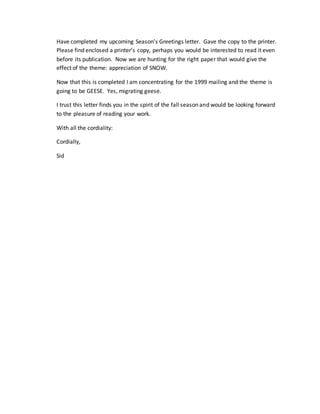 Have completed my upcoming Season’s Greetings letter. Gave the copy to the printer.
Please find enclosed a printer’s copy, perhaps you would be interested to read it even
before its publication. Now we are hunting for the right paper that would give the
effect of the theme: appreciation of SNOW.
Now that this is completed I am concentrating for the 1999 mailing and the theme is
going to be GEESE. Yes, migrating geese.
I trust this letter finds you in the spirit of the fall season and would be looking forward
to the pleasure of reading your work.
With all the cordiality:
Cordially,
Sid
 
