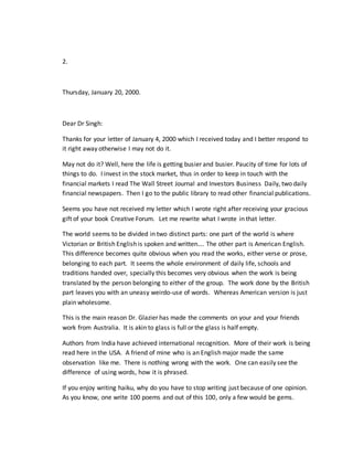 2.
Thursday, January 20, 2000.
Dear Dr Singh:
Thanks for your letter of January 4, 2000 which I received today and I better respond to
it right away otherwise I may not do it.
May not do it? Well, here the life is getting busier and busier. Paucity of time for lots of
things to do. I invest in the stock market, thus in order to keep in touch with the
financial markets I read The Wall Street Journal and Investors Business Daily, two daily
financial newspapers. Then I go to the public library to read other financial publications.
Seems you have not received my letter which I wrote right after receiving your gracious
gift of your book Creative Forum. Let me rewrite what I wrote in that letter.
The world seems to be divided in two distinct parts: one part of the world is where
Victorian or British English is spoken and written…. The other part is American English.
This difference becomes quite obvious when you read the works, either verse or prose,
belonging to each part. It seems the whole environment of daily life, schools and
traditions handed over, specially this becomes very obvious when the work is being
translated by the person belonging to either of the group. The work done by the British
part leaves you with an uneasy weirdo-use of words. Whereas American version is just
plain wholesome.
This is the main reason Dr. Glazier has made the comments on your and your friends
work from Australia. It is akin to glass is full or the glass is half empty.
Authors from India have achieved international recognition. More of their work is being
read here in the USA. A friend of mine who is an English major made the same
observation like me. There is nothing wrong with the work. One can easily see the
difference of using words, how it is phrased.
If you enjoy writing haiku, why do you have to stop writing just because of one opinion.
As you know, one write 100 poems and out of this 100, only a few would be gems.
 