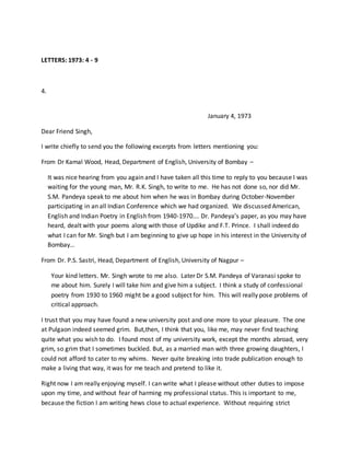 LETTERS: 1973: 4 - 9
4.
January 4, 1973
Dear Friend Singh,
I write chiefly to send you the following excerpts from letters mentioning you:
From Dr Kamal Wood, Head, Department of English, University of Bombay –
It was nice hearing from you again and I have taken all this time to reply to you because I was
waiting for the young man, Mr. R.K. Singh, to write to me. He has not done so, nor did Mr.
S.M. Pandeya speak to me about him when he was in Bombay during October-November
participating in an all Indian Conference which we had organized. We discussed American,
English and Indian Poetry in English from 1940-1970…. Dr. Pandeya’s paper, as you may have
heard, dealt with your poems along with those of Updike and F.T. Prince. I shall indeed do
what I can for Mr. Singh but I am beginning to give up hope in his interest in the University of
Bombay…
From Dr. P.S. Sastri, Head, Department of English, University of Nagpur –
Your kind letters. Mr. Singh wrote to me also. Later Dr S.M. Pandeya of Varanasi spoke to
me about him. Surely I will take him and give him a subject. I think a study of confessional
poetry from 1930 to 1960 might be a good subject for him. This will really pose problems of
critical approach.
I trust that you may have found a new university post and one more to your pleasure. The one
at Pulgaon indeed seemed grim. But,then, I think that you, like me, may never find teaching
quite what you wish to do. I found most of my university work, except the months abroad, very
grim, so grim that I sometimes buckled. But, as a married man with three growing daughters, I
could not afford to cater to my whims. Never quite breaking into trade publication enough to
make a living that way, it was for me teach and pretend to like it.
Right now I am really enjoying myself. I can write what I please without other duties to impose
upon my time, and without fear of harming my professional status. This is important to me,
because the fiction I am writing hews close to actual experience. Without requiring strict
 