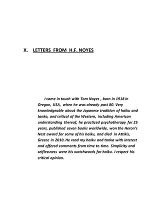 X. LETTERS FROM H.F. NOYES
I came in touch with Tom Noyes , born in 1918 in
Oregon, USA, when he was already past 80. Very
knowledgeable about the Japanese tradition of haiku and
tanka, and critical of the Western, including American
understanding thereof, he practiced psychotherapy for 25
years, published seven books worldwide, won the Heron’s
Nest award for some of his haiku, and died in Attikis,
Greece in 2010. He read my haiku and tanka with interest
and offered comments from time to time. Simplicity and
selflessness were his watchwords for haiku. I respect his
critical opinion.
 