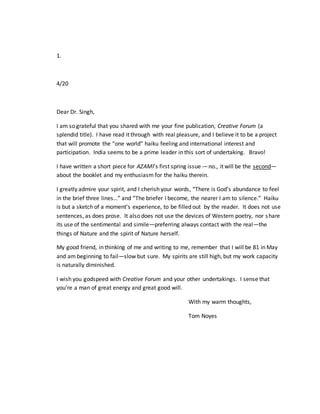 1.
4/20
Dear Dr. Singh,
I am so grateful that you shared with me your fine publication, Creative Forum (a
splendid title). I have read it through with real pleasure, and I believe it to be a project
that will promote the “one world” haiku feeling and international interest and
participation. India seems to be a prime leader in this sort of undertaking. Bravo!
I have written a short piece for AZAMI’s first spring issue -– no., it will be the second—
about the booklet and my enthusiasm for the haiku therein.
I greatly admire your spirit, and I cherish your words, “There is God’s abundance to feel
in the brief three lines…” and “The briefer I become, the nearer I am to silence.” Haiku
is but a sketch of a moment’s experience, to be filled out by the reader. It does not use
sentences, as does prose. It also does not use the devices of Western poetry, nor share
its use of the sentimental and simile—preferring always contact with the real—the
things of Nature and the spirit of Nature herself.
My good friend, in thinking of me and writing to me, remember that I will be 81 in May
and am beginning to fail—slow but sure. My spirits are still high, but my work capacity
is naturally diminished.
I wish you godspeed with Creative Forum and your other undertakings. I sense that
you’re a man of great energy and great good will.
With my warm thoughts,
Tom Noyes
 