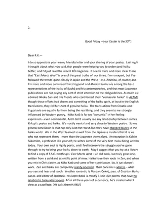 2.
Good Friday – (our Easter is the 30th)
Dear R.K.—
I do so appreciate your warm, friendly letter and your sharing of your poetry. Last night
I thought about what you said, that people were helping you to understand haiku
better, and I’d just read the recent KŌ magazine. It seems more and more clear to me
that “East Meets West” is one of the great truths of our times. I’m no expert, but I’ve
followed the trends quite closely in Japan and the West—esp. America, of course; and
I’m more and more convinced that Frogpond and Modern Haiku are among the best
representatives of the haiku of Bashō and his contemporaries, and that most Japanese
publications are not paying any sort of strict attention to the old guidelines. As much as I
admired Ikkoku San and his friends who contributed their “vernacular haiku” to AZAMI,
though those efforts had charm and something of the haiku spirit, at least in the English
translations, they fell far short of genuine haiku. The translations from Croatia and
Yugoslavia are equally far from being the real thing, and they seem to me strongly
influenced by Western poetry. Kōko Katō is far too “romantic” in her feeling
expression—even sentimental. And I don’t usually see any relationship between James
Kirkup’s poetry and haiku. It’s mostly mental and very close to Western poetry. So my
general conclusion is that not only East met West, but they have changed places in the
haiku world. We in the West learned so well from the Japanese masters that it is we
who not represent them, more than the Japanese themselves. An exception is Kohjin
Sakamoto, a professor like yourself; he writes some of the very best haiku being written
today. Your own soul is highly poetic, and I feel intensely the struggle you’ve gone
through to try to bring your haiku down to earth. May I suggest that you try at a library
to find a copy of F.S.C. Northrup’s East Meets West – an old book, but truly great one,
written from a solid and scientific point of view. Haiku have their roots in Zen, and when
you mix in Christianity, as Kōko Katō and some of her contributors do, it just doesn’t
work. Zen and haiku are completely reality-oriented. Their concern is what is – what
you see and hear and touch. Another romantic is Marijan Čekolj, pres. of Croatian Haiku
Assoc. and editor of Sparrrow. His latest book is mostly 3-line love poems that have no
relation to haiku whatsoever. After all these years of experience, he’s created what I
view as a sacrilege. (He calls themHAIKU!)
 