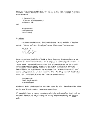 I like your “Crouching out of the bath.” It’s like one of mine from years ago, in reference
to the Holocaust:
In the queue todie:
a desperate clutchatmodesty—
hidingnakedsex.
and
Her photograph
evermysterious
haikumoment
is splendid.
To shorten one’s haiku is a profitable discipline. “Haiku moment” is the great
secret. “Chicken pox” has a feel of sabi’s sense of loneliness. Thoreau wrote:
Why be lonely?
Is notour planet,too
In the MilkyWay?
Congratulations on your haiku in Greek. A fine achievement. I’m amazed at how few
syllables the translator uses, because Greek language is overflowing with syllables. Zoe
Sabina is a very nice person, married to an artist, and talented; but she, too, is overly
influenced by Western poetry, its beautiful description and metaphor. Of your 3
beautiful haiku that I commended and really love, only “drowned in dreams not seen”
seems overly poetic in the Western sense. The third – “peddling dreams”—has the true
haiku spirit. Reminds me a little of Ion Codrecu’s wonderful haiku:
Easter evening—
the oldwomangathers
herunsoldflowers
By the way, this is Good Friday, and our Easter will be the 30th. Orthodox Easter is never
on the same date as the other European and American,
It’s a good aim to try to express sensuousness in haiku, and most of the time I think you
do it well. After all, it’s not just seeing and hearing that offer us reality, but touch as
well.
 