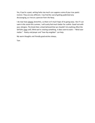Yes, if you’re a poet, writing haiku too much can suppress some of your true poetic
instinct. They are very different. I too find the cost of getting published very
discouraging, as I live on a pension from the Navy.
I do now have chronic bronchitis, so there isn’t much hope of its going away. But if I can
swim in the ocean this summer, I will surely feel much better for a while. Good luck with
your allergies. The Greek Stoic school believed that we shouldn’t let anything affect the
Self (the inner self). While we’re creating something, it does seem to work – “Mind over
matter.” Poetry and prayer and “love-thy-neighbor” can help.
My warm thoughts and friendly good wishes always,
Tom
 