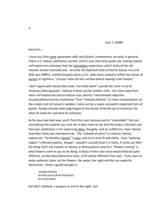 3.
June 5 [2000]
Dear R.K.—
I must say I feel some agreement with Lyle Glazier’s commentary on haiku in general.
There is a “mutual admiration society” and it’s true that haiku poets are moving toward
self-expression and away from the perception experience, which haiku of the old
masters almost invariably was. Also the old Japanese haiku of Bashō, Buson, Issa and
Shiki was SIMPLE, and Bashō particularly in his older years aimed to reflect the values of
karumi or lightness: “Let your haiku be like a willow branch waving in the breeze.”
I don’t agree with Glazier that haiku “has little worth” outside the inner circle of
mutually admiring poets. I believe if there can be another shift – this time away from
mere self-expression (and as Glazier says, back to “concentrated objective
visual/auditory/sensory revelations” from “virtually didactic” or clever manipulations of
the simple truth of nature’s wonders, haiku can be a major and world-respected form of
poetry. People already make pilgrimages to the haunts of Bashō out of reverence for
what he stood for and what he achieved.
As for your own best way, you’ll find it for sure, because you’re “committed.” But just
considering the 6 poems you sent me, it does seem to me that the tanka is the best and
that your preference is for expressing ideas, thoughts, and on a different, more literary
level than haiku was intended to be. The “cobweb of years” is a mature literary
expression. “he breathes Kamini” is also, and isn’t a true fit with haiku. Even “waltzing
ripples” is Western poetry, though I wouldn’t actually fault it in haiku. In haiku we offer
the thing itself, not a poetic or literary or philosophical view of it. “flowers inviting” is
what flowers seem to you to be doing. A haiku in their own voice would likely be quite
different, as they they themselves have a life utterly different from ours. If you want to
write authentic haiku, let the flowers, the water, the night and the sun speak for
themselves. I think a good example is:
washesthe sky
for the sunto shine freshness
at my window
but don’t attribute a purpose or aim to the night. Just
 