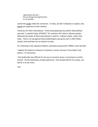 nightwashesthe sky—
the sun bringsmorningfreshness
to my window
and let the reader make the connection. In haiku, we don’t elaborate or explain, only
sketch our experience of the moment.
Thank you for Poets International. “Small waves/growing into perfect tides/without
warning” is a perfect haiku, WITHOUT “An uncertain life” which is Western poetry.
Obviously the editor of Poets International is look for “sublime” poetry, rather than
haiku. There’s no law against India establishing its own genre, but it’s NOT HAIKU.
Cekolj’s Here and Now has no relation to haiku.
For continuing in the Japanese tradition and expressing yourself, TANKA is your best bet.
I deplore the American influence in literature, cinema, business (“free trade”) and
politics—it’s disastrous.
I feel profoundly how difficult it is for you to conceive of your son having to sacrifice
himself “for the foolishness of petty politicians.” One should LIVE for his country, not
DIE for it, to be a hero.
Tom
 