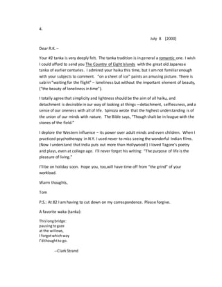 4.
July 8 [2000]
Dear R.K. –
Your #2 tanka is very deeply felt. The tanka tradition is in general a romantic one. I wish
I could afford to send you The Country of Eight Islands with the great old Japanese
tanka of earlier centuries. I admired your haiku this time, but I am not familiar enough
with your subjects to comment. “on a sheet of ice” paints an amusing picture. There is
sabi in “waiting for the flight” – loneliness but without the important element of beauty,
(“the beauty of loneliness in time”).
I totally agree that simplicity and lightness should be the aim of all haiku, and
detachment is desirable in our way of looking at things—detachment, selflessness, and a
sense of our oneness with all of life. Spinoza wrote that the highest understanding is of
the union of our minds with nature. The Bible says, “Though shalt be in league with the
stones of the field.”
I deplore the Western influence – its power over adult minds and even children. When I
practiced psychotherapy in N.Y. I used never to miss seeing the wonderful Indian films.
(Now I understand that India puts out more than Hollywood!) I loved Tagore’s poetry
and plays, even at college age. I’ll never forget his writing: “The purpose of life is the
pleasure of living.”
I’ll be on holiday soon. Hope you, too,will have time off from “the grind” of your
workload.
Warm thoughts,
Tom
P.S.: At 82 I am having to cut down on my correspondence. Please forgive.
A favorite waka (tanka):
Thislongbridge:
pausingtogaze
at the willows,
I forgotwhichway
I’dthoughtto go.
--Clark Strand
 