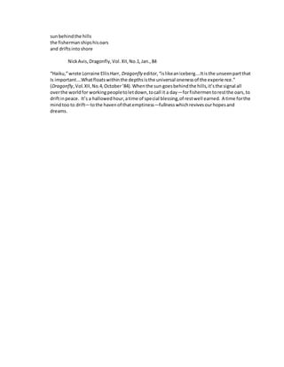 sunbehindthe hills
the fishermanshipshisoars
and driftsintoshore
NickAvis,Dragonfly,Vol.XII,No.1,Jan.,84
“Haiku,”wrote Lorraine EllisHarr, Dragonfly editor,“islikeaniceberg….Itisthe unseenpartthat
Is important….Whatfloatswithinthe depthsisthe universal onenessof the experience.”
(Dragonfly,Vol.XII,No.4,October’84).Whenthe sun goesbehindthe hills,it’sthe signal all
overthe worldfor workingpeopletoletdown,tocall it a day—forfishermentorestthe oars,to
driftinpeace. It’s a hallowedhour,atime of special blessing,of restwell earned. A time forthe
mindtoo to drift—tothe havenof thatemptiness—fullnesswhichrevivesourhopesand
dreams.
 