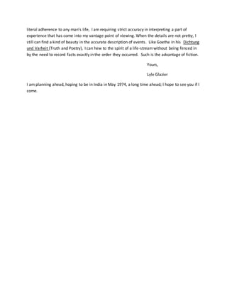 literal adherence to any man’s life, I am requiring strict accuracy in interpreting a part of
experience that has come into my vantage point of viewing. When the details are not pretty, I
still can find a kind of beauty in the accurate description of events. Like Goethe in his Dichtung
und Varheit (Truth and Poetry), I can hew to the spirit of a life-streamwithout being fenced in
by the need to record facts exactly in the order they occurred. Such is the advantage of fiction.
Yours,
Lyle Glazier
I am planning ahead, hoping to be in India in May 1974, a long time ahead; I hope to see you if I
come.
 