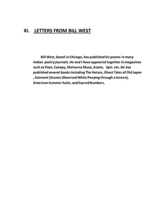 XI. LETTERS FROM BILL WEST
Bill West, based in Chicago, has published his poems in many
Indian poetry journals. He and I have appeared together in magazines
such as Poet, Canopy, Metverse Muse, Azami, Spin etc. He has
published several books including The Heians, Ghost Tales of OldJapan
, Kaimami (Scenes ObservedWhile Peeping throughaScreen),
AmericanSummer Suite, and SacredNumbers.
 