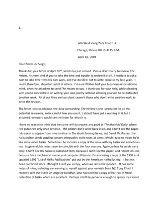 1.
666 West Irving Park Road 1-2
Chicago, Illinois 60613-3125, USA
April 24, 2001
Dear Professor Singh,
Thanks for your letter of April 10th, which has just arrived. Please don’t hurry to review The
Heians. It’s very kind of you to take the time and trouble to review it at all. I hesitate to ask a
poet to take time from his own work, and I’ve decided not to write prose in my late years. I
really, therefore, shouldn’t ask it of others. I’m sure Iftikhar had your Japanese association in
mind, when he asked me to send The Heians to you. I thank you for your help, while pleading
with you to concentrate on writing your own poetry without allowing yourself to be distracted
by other work. All of our lines are too short. Leave it those who don’t write creative work to
write the reviews.
The letter I enclosed about the data surrounding The Heians is one I prepared for all the
potential reviewers, so be careful how you use it. I should have put a warning in it, but I
assumed reviewers would see the letter for what it is.
I have no reason to think that my name will do anyone any good at The Mainichi Daily, where
I’ve published only once or twice. The editors don’t write back at all, and I don’t see the paper.
I do seem to appear from time-to-time in The Asahi Evening News, but David McMurray, the
haiku editor sends puzzling cursory telegraphic-style notes at times, which I take to mean, he’d
like some more haiku. Sometimes he includes a copy of the issue with my haiku and sometimes
not. In general, his notes seem to coincide with the four seasons. Again, unless he sends me a
copy, I don’t see my haiku in published form, because I don’t see the paper, and I’m not on-line,
because I’m a mechanical moron and computer illiterate. I’m enclosing a copy of the 1998 and
updated 1999 “List of Haiku Publications” put out by the American Haiku Society. It has not
been corrected since. I thought I sent you a copy, when we last corresponded. It has some
notes of mine, including my warning to myself against your nemesis from NZ, Tony Chad. I
recently sent the list to Dr. Angelee Deodhar, who had sent me a copy of her Pail in Hand
collection of haiku which are excellent. Perhaps she’ll be perverse enough to ignore my caveat
 
