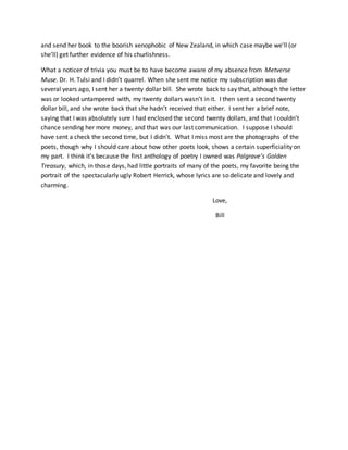 and send her book to the boorish xenophobic of New Zealand, in which case maybe we’ll (or
she’ll) get further evidence of his churlishness.
What a noticer of trivia you must be to have become aware of my absence from Metverse
Muse. Dr. H. Tulsi and I didn’t quarrel. When she sent me notice my subscription was due
several years ago, I sent her a twenty dollar bill. She wrote back to say that, although the letter
was or looked untampered with, my twenty dollars wasn’t in it. I then sent a second twenty
dollar bill, and she wrote back that she hadn’t received that either. I sent her a brief note,
saying that I was absolutely sure I had enclosed the second twenty dollars, and that I couldn’t
chance sending her more money, and that was our last communication. I suppose I should
have sent a check the second time, but I didn’t. What I miss most are the photographs of the
poets, though why I should care about how other poets look, shows a certain superficiality on
my part. I think it’s because the first anthology of poetry I owned was Palgrave’s Golden
Treasury, which, in those days, had little portraits of many of the poets, my favorite being the
portrait of the spectacularly ugly Robert Herrick, whose lyrics are so delicate and lovely and
charming.
Love,
Bill
 