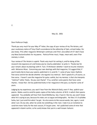 2.
May 22, 2001
Dear Professor Singh,
Thank you very much for your May 4th letter, the copy of your review of my The Heians, and
your cautionary notice of Tony Chad’s ascendance to the editorship of Spin, arrived today. Do
you know, if his other magazine Winterspin continues and if he’s also editor of it? I don’t have
any New Zealand outlets for my poems. Patricia Prime must, I hope, mean well, even if her
memory is short.
Your review of The Heians is superb. Thank very much for writing it, and for doing all the
research into Japanese art and history you’ve clearly undertaken to write it. Thanks too for
your remark about my dealings with H. Tulsi. I’ll thinkover whether I want to resume relations
with Metverse Muse. Concerning your own dealings with that magazine, I’d suggest that, if
you’d really like to have your poems published in it, send Dr. T. some of your more rhythmic
free-verse and let her decide whether she regards it as metrical. Don’t speak of it, of course, as
free verse. I haven’t seen the magazine for quite a while, but my memory is that she interprets
“metrical” rather freely. Do you ever thyme? If so, send her some poems that have some
rhymes. I know that she has published haiku in her magazine in the past, so ship her some of
yours.
Judging by my experience, you won’t hear from the Mainichi Daily, even if they publish your
poems. Ikkoku used to send his poets copies of the haiku columns of M.D. in which their poems
appeared. You probably will hear from David McMurray, but, if you’re like me, you won’t know
what he’s saying to you, because his notes are so vague and telegraphic. He likes 3-5-3 syllables
haiku, but I just send him what I’ve got. He also seems to like season words, but, again, I send
what I can. At any rate, when he sends me something in the mail, I take it as an invitation to
send him more haiku for the next season, if I’ve got some. He’s published some of mine that
appeared in Azami earlier, so he surely knows that you’re a well-known haikuist.
 