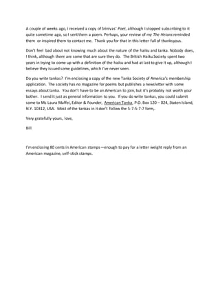 A couple of weeks ago, I received a copy of Srinivas’ Poet, although I stopped subscribing to it
quite sometime ago, so I sent them a poem. Perhaps, your review of my The Heians reminded
them or inspired them to contact me. Thank you for that in this letter full of thanksyous.
Don’t feel bad about not knowing much about the nature of the haiku and tanka. Nobody does,
I think, although there are some that are sure they do. The British Haiku Society spent two
years in trying to come up with a definition of the haiku and had at last to give it up, although I
believe they issued some guidelines, which I’ve never seen.
Do you write tankas? I’m enclosing a copy of the new Tanka Society of America’s membership
application. The society has no magazine for poems but publishes a newsletter with some
essays about tanka. You don’t have to be an American to join, but it’s probably not worth your
bother. I send it just as general information to you. If you do write tankas, you could submit
some to Ms Laura Maffei, Editor & Founder, American Tanka, P.O. Box 120 – 024, Staten Island,
N.Y. 10312, USA. Most of the tankas in it don’t follow the 5-7-5-7-7 form,.
Very gratefully yours, love,
Bill
I’m enclosing 80 cents in American stamps—enough to pay for a letter weight reply from an
American magazine, self-stick stamps.
 