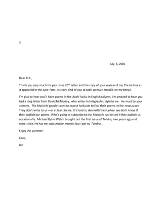 3.
July 6, 2001
Dear R.K.,
Thank you very much for your June 20th letter and the copy of your review of my The Heians as
it appeared in the June Poet. It’s very kind of you to take so much trouble on my behalf.
I’m glad to hear you’ll have poems in the Asahi haiku in English column. I’m amazed to hear you
had a long letter from David McMurray, who writes in telegraphic style to me. He must be your
admirer. The Mainichi people seem to expect haikuists to find their poems in the newspaper.
They don’t write to us—or at least to me. It’s hard to deal with them,when we don’t know if
they publish our poems. Who’s going to subscribe to the Mainichi just to see if they publish us
occasionally. Michael Dylan Welch brought out the first issue of Tundra, two years ago and
none since. He has my subscription money, but I get no Tundras.
Enjoy the summer!
Love,
Bill
 