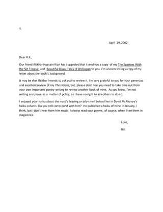 4.
April 29, 2002
Dear R.K.,
Our friend Iftikhar Hussain Rizvi has suggested that I send you a copy of my The Sparrow With
the Slit Tongue and Beautiful Oiwa: Tales of Old Japan to you. I’m also enclosing a copy of my
letter about the book’s background.
It may be that Iftikhar intends to ask you to review it. I’m very grateful to you for your generous
and excellent review of my The Heians, but, please don’t feel you need to take time out from
your own important poetry writing to review another book of mine. As you know, I’m not
writing any prose as a matter of policy, so I have no right to ask others to do so.
I enjoyed your haiku about the maid’s leaving an oily smell behind her in David McMurray’s
haiku column. Do you still correspond with him? He published a haiku of mine in January, I
think, but I don’t hear from him much. I always read your poems, of course, when I see them in
magazines.
Love,
Bill
 