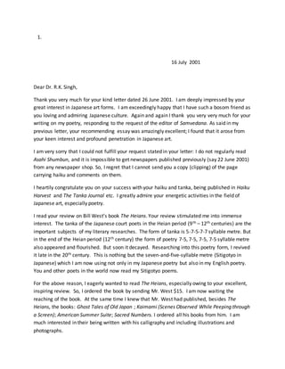 1.
16 July 2001
Dear Dr. R.K. Singh,
Thank you very much for your kind letter dated 26 June 2001. I am deeply impressed by your
great interest in Japanese art forms. I am exceedingly happy that I have such a bosom friend as
you loving and admiring Japanese culture. Again and again I thank you very very much for your
writing on my poetry, responding to the request of the editor of Samvedana. As said in my
previous letter, your recommending essay was amazingly excellent; I found that it arose from
your keen interest and profound penetration in Japanese art.
I am very sorry that I could not fulfill your request stated in your letter: I do not regularly read
Asahi Shumbun, and it is impossible to get newspapers published previously (say 22 June 2001)
from any newspaper shop. So, I regret that I cannot send you a copy (clipping) of the page
carrying haiku and comments on them.
I heartily congratulate you on your success with your haiku and tanka, being published in Haiku
Harvest and The Tanka Journal etc. I greatly admire your energetic activities in the field of
Japanese art, especially poetry.
I read your review on Bill West’s book The Heians. Your review stimulated me into immense
interest. The tanka of the Japanese court poets in the Heian period (9th – 12th centuries) are the
important subjects of my literary researches. The form of tanka is 5-7-5-7-7 syllable metre. But
in the end of the Heian period (12th century) the form of poetry 7-5, 7-5, 7-5, 7-5 syllable metre
also appeared and flourished. But soon it decayed. Researching into this poetry form, I revived
it late in the 20th century. This is nothing but the seven-and-five-syllable metre (Sitigotyo in
Japanese) which I am now using not only in my Japanese poetry but also in my English poetry.
You and other poets in the world now read my Sitigotyo poems.
For the above reason, I eagerly wanted to read The Heians, especially owing to your excellent,
inspiring review. So, I ordered the book by sending Mr. West $15. I am now waiting the
reaching of the book. At the same time I knew that Mr. West had published, besides The
Heians, the books: Ghost Tales of Old Japan ; Kaimami (Scenes Observed While Peeping through
a Screen); American Summer Suite; Sacred Numbers. I ordered all his books from him. I am
much interested in their being written with his calligraphy and including illustrations and
photographs.
 