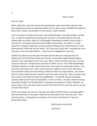 5.
May 23, 1973
Dear R.K. Singh,
When I wrote last, I was much aware of having delayed a reply to your letter, because I had
been working hard to get my novel done before June 25, when I return to Beffalo for 6 weeks to
teach in the summer session there. For that reason, I wrote so briefly.
As for my irritation at what you had said, I was irritated through a misunderstanding. I see that
now. In order to comprehend my feeling, you must have in mind that what no one in the
United States can endure, above all, is the thought of ownership of another human being—I
mean by this, the buying and purchasing of another human being. Your phrase “as if you
owned me” seemed to imply that you were puckishly telling me that I had behaved as if I had
purchased you. I think now that you meant, “as if I were one of your own”—meaning one of my
own sons, or one of my own brothers. In that sense I am delighted to “own” you.
I doubt if my letters to you have given me more pleasure than your have given me. It is
flattering for me to think that a young man like you is interested enough to keep writing to
someone so far away whom he has never seen. When I come to Varanasi next year, I am very
anxious to meet you. In hope that you will take me where you live. One of the disadvantages
of being an American in India is that I almost never had a chance to visit people at home—I do
not mean a ceremonial visit. I don’t wish to have your mother or sister or your wife spend
hours and more money than your family can afford to make me a large welcome. But I would
like to be able to walk into your house for a cup of tea, only a cup of tea. Then we could sit and
talk, and you could show me around the neighborhood. To see India only by seeing large,
luxurious hotels and the historical monuments is not to see India. I am more interested seeing
the people of today—my VD poem #192 is a very genuine expression of what I really feel. So,
please, when I come, you must come to see me at the Hotel de Paris, and I will come to see you
at K 27/5 Bhairo Bazar.
Of the recent poems you sent me, I like very much #191 and #198. They are absolutely right in
word and sentiment. So very good I myself do not write poems until I finish my novel. Then,
next fall, perhaps, I will go back to my poetry and my music. Since March 15, I have not
practiced the piano.
Affectionately, your friend,
Lyle Glazier
 
