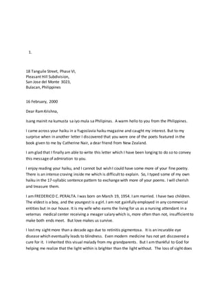 1.
18 Tanguile Street, Phase VI,
Pleasant Hill Subdivision,
San Jose del Monte 3023,
Bulacan, Philippines
16 February, 2000
Dear RamKrishna,
Isang mainit na kumusta sa iyo mula sa Philipinas. A warm hello to you from the Philippines.
I came across your haiku in a Yugoslavia haiku magazine and caught my interest. But to my
surprise when in another letter I discovered that you were one of the poets featured in the
book given to me by Catherine Nair, a dear friend from New Zealand.
I am glad that I finally am able to write this letter which I have been longing to do so to convey
this message of admiration to you.
I enjoy reading your haiku, and I cannot but wish I could have some more of your fine poetry.
There is an intense craving inside me which is difficult to explain. So, I typed some of my own
haiku in the 17-syllabic sentence pattern to exchange with more of your poems. I will cherish
and treasure them.
I am FREDERICO C. PERALTA. I was born on March 19, 1954. I am married. I have two children.
The eldest is a boy, and the youngest is a girl. I am not gainfully employed in any commercial
entities but in our house. It is my wife who earns the living for us as a nursing attendant in a
veternas medical center receiving a meager salary which is, more often than not, insufficient to
make both ends meet. But love makes us survive.
I lost my sight more than a decade ago due to retinitis pigmentosa. It is an incurable eye
disease which eventually leads to blindness. Even modern medicine has not yet discovered a
cure for it. I inherited this visual malady from my grandparents. But I am thankful to God for
helping me realize that the light within is brighter than the light without. The loss of sight does
 